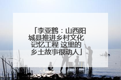 李亚鹤：山西阳城县推进乡村文化记忆工程 这里的乡土故事很动人