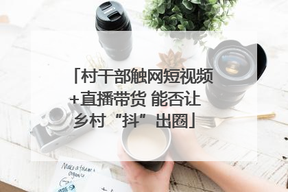 村干部触网短视频+直播带货 能否让乡村“抖”出圈