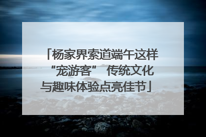 杨家界索道端午这样“宠游客” 传统文化与趣味体验点亮佳节