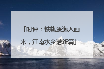 时评：铁轨逶迤入画来，江南水乡谱新篇