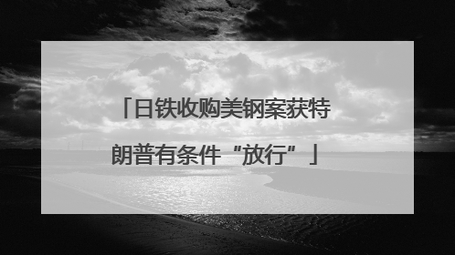 日铁收购美钢案获特朗普有条件“放行”