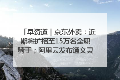 早资道｜京东外卖：近期将扩招至15万名全职骑手；阿里云发布通义灵码AI IDE