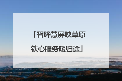 智眸慧屏映草原 铁心服务暖归途