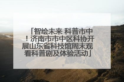 智绘未来 科普市中！济南市市中区科协开展山东省科技馆周末观看科普剧及体验活动