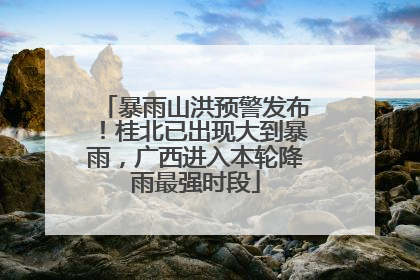 暴雨山洪预警发布！桂北已出现大到暴雨，广西进入本轮降雨最强时段