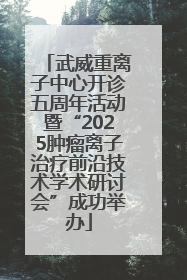 武威重离子中心开诊五周年活动暨“2025肿瘤离子治疗前沿技术学术研讨会”成功举办