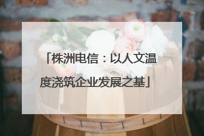 株洲电信：以人文温度浇筑企业发展之基