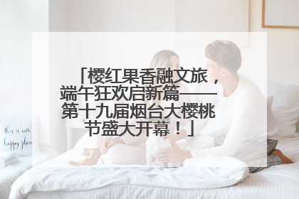 樱红果香融文旅，端午狂欢启新篇——第十九届烟台大樱桃节盛大开幕！