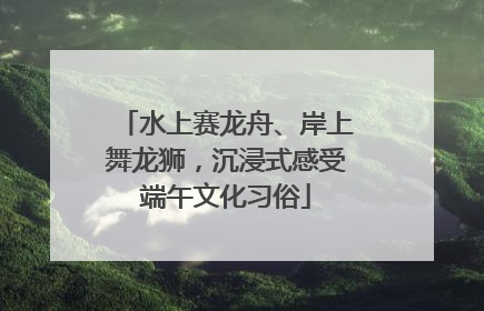 水上赛龙舟、岸上舞龙狮，沉浸式感受端午文化习俗