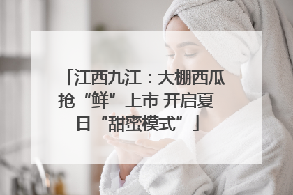 江西九江：大棚西瓜抢“鲜”上市 开启夏日“甜蜜模式”