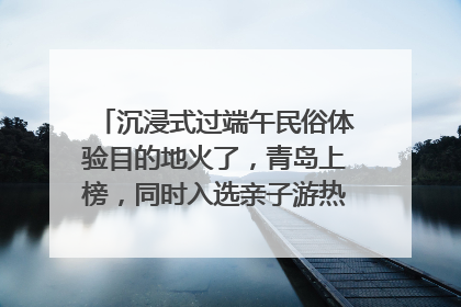 沉浸式过端午民俗体验目的地火了，青岛上榜，同时入选亲子游热门Top10