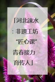 河北涞水：非遗工坊“匠心课” 青春接力育传人