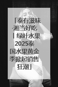 泰有滋味·湘当好吃丨绿叶水果2025泰国水果黄金季掀起销售狂潮