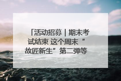 活动招募｜期末考试结束 这个周末“故匠新生”第二弹等着同学们来体验！