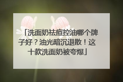 洗面奶祛痘控油哪个牌子好？油光暗沉退散！这十款洗面奶被夸爆