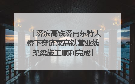 济滨高铁济南东特大桥下穿济莱高铁营业线架梁施工顺利完成