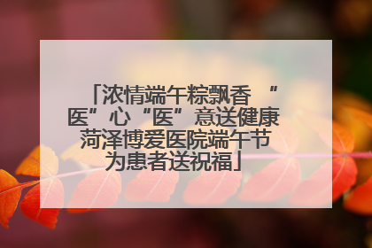 浓情端午粽飘香 “医”心“医”意送健康 菏泽博爱医院端午节为患者送祝福