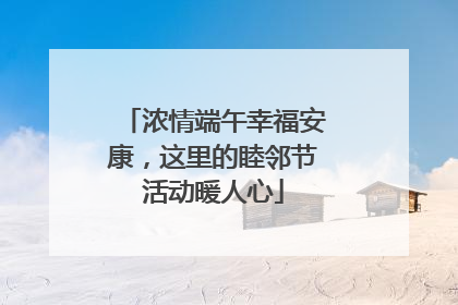 浓情端午幸福安康，这里的睦邻节活动暖人心
