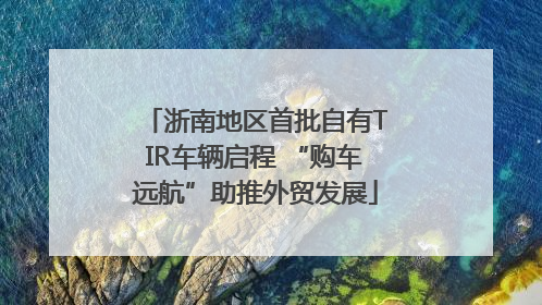 浙南地区首批自有TIR车辆启程 “购车远航”助推外贸发展