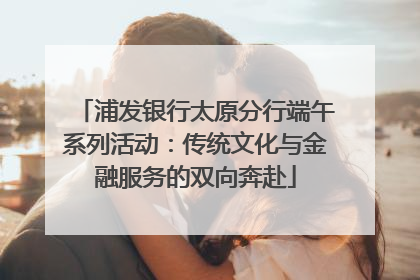 浦发银行太原分行端午系列活动：传统文化与金融服务的双向奔赴