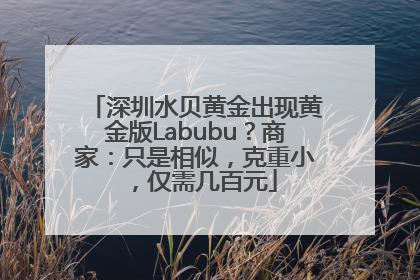 深圳水贝黄金出现黄金版Labubu？商家：只是相似，克重小，仅需几百元