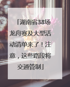 湖南省38场龙舟赛及大型活动清单来了！注意，这些路段将交通管制