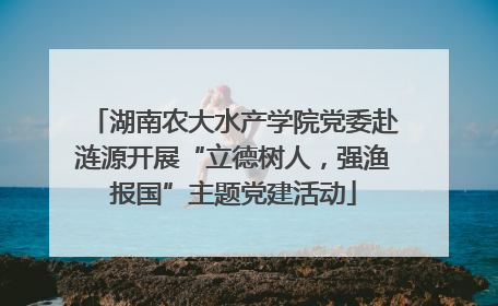 湖南农大水产学院党委赴涟源开展“立德树人，强渔报国”主题党建活动