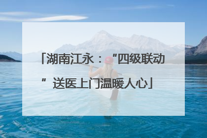 湖南江永：“四级联动”送医上门温暖人心