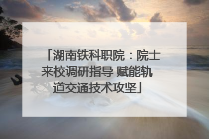 湖南铁科职院：院士来校调研指导 赋能轨道交通技术攻坚