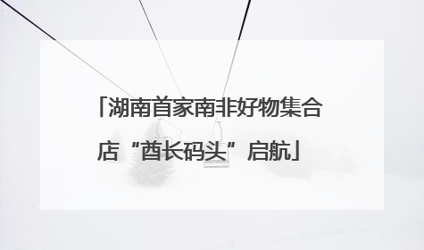 湖南首家南非好物集合店“酋长码头”启航