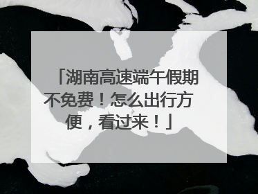 湖南高速端午假期不免费！怎么出行方便，看过来！