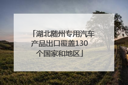 湖北随州专用汽车产品出口覆盖130个国家和地区