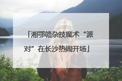 湘鄂赣杂技魔术“派对”在长沙热闹开场