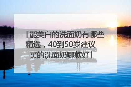 能美白的洗面奶有哪些精选，40到50岁建议买的洗面奶哪款好
