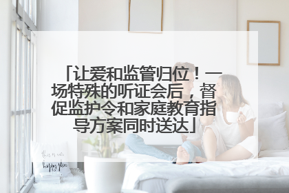 让爱和监管归位！一场特殊的听证会后，督促监护令和家庭教育指导方案同时送达