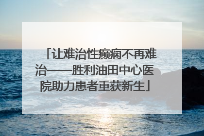 让难治性癫痫不再难治——胜利油田中心医院助力患者重获新生