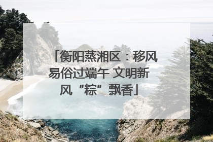 衡阳蒸湘区：移风易俗过端午 文明新风“粽”飘香