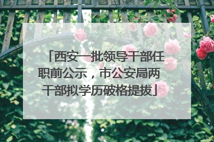西安一批领导干部任职前公示，市公安局两干部拟学历破格提拔