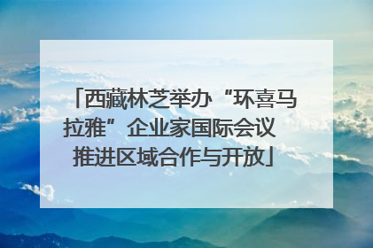 西藏林芝举办“环喜马拉雅”企业家国际会议 推进区域合作与开放