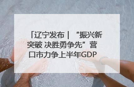 辽宁发布｜“振兴新突破 决胜勇争先”营口市力争上半年GDP增长6%左右