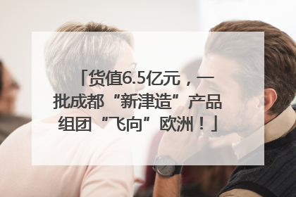 货值6.5亿元，一批成都“新津造”产品组团“飞向”欧洲！