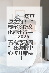 赴一场草原之约！“鄂尔多斯文化神州行——2025青岛活动周”在奥帆中心拉开帷幕