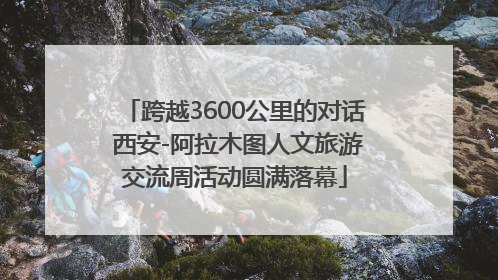 跨越3600公里的对话 西安-阿拉木图人文旅游交流周活动圆满落幕