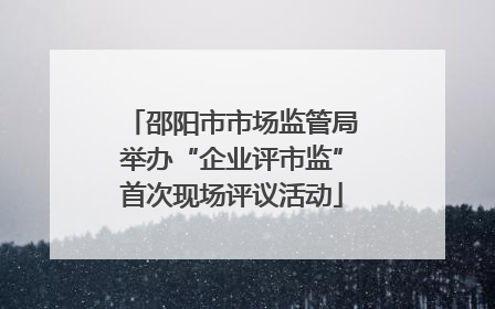 邵阳市市场监管局举办“企业评市监”首次现场评议活动
