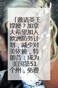 邀请英王撑腰？加拿大希望加入欧洲防务计划，减少对美依赖，特朗普：成为美国第51个州，免费用“金穹”