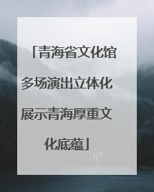 青海省文化馆多场演出立体化展示青海厚重文化底蕴