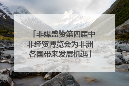 非媒盛赞第四届中非经贸博览会为非洲各国带来发展机遇