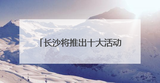 长沙将推出十大活动五大特展 邀你共赴文化和自然遗产日盛宴