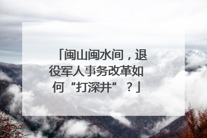 闽山闽水间，退役军人事务改革如何“打深井”？