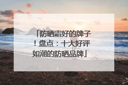 防晒霜好的牌子！盘点：十大好评如潮的防晒品牌
